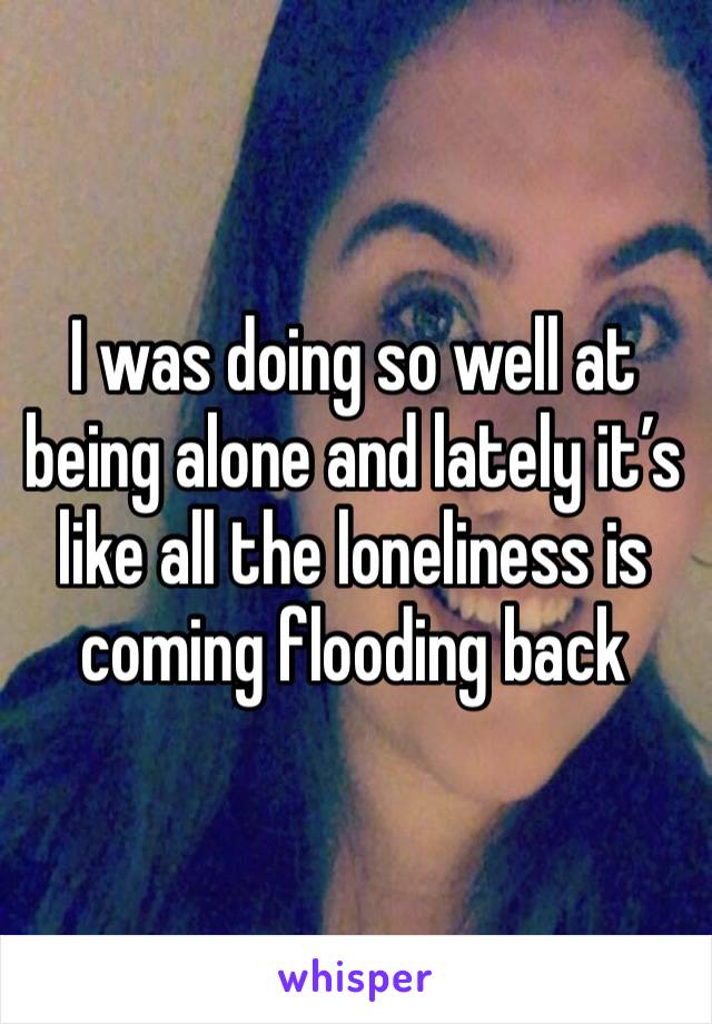 I was doing so well at being alone and lately it’s like all the loneliness is coming flooding back 