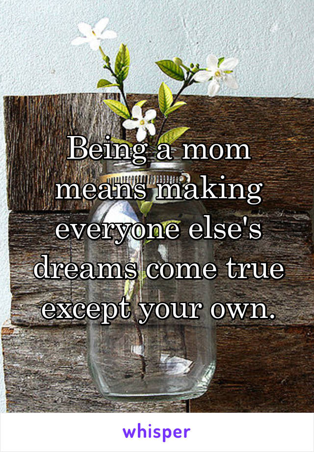 Being a mom means making everyone else's dreams come true except your own.