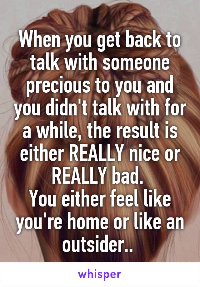 When you get back to talk with someone precious to you and you didn't talk with for a while, the result is either REALLY nice or REALLY bad. 
You either feel like you're home or like an outsider.. 