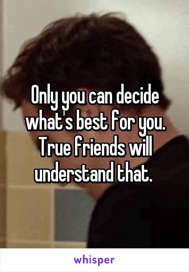 Only you can decide what's best for you. True friends will understand that. 