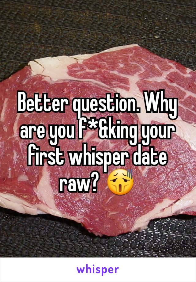 Better question. Why are you f*&king your first whisper date raw? 😫