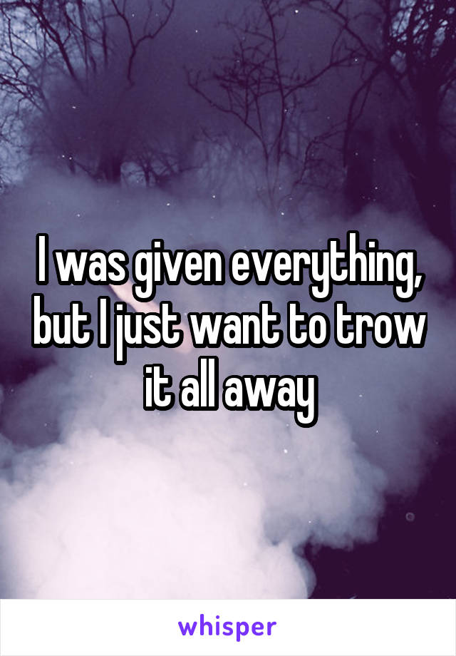 I was given everything, but I just want to trow it all away