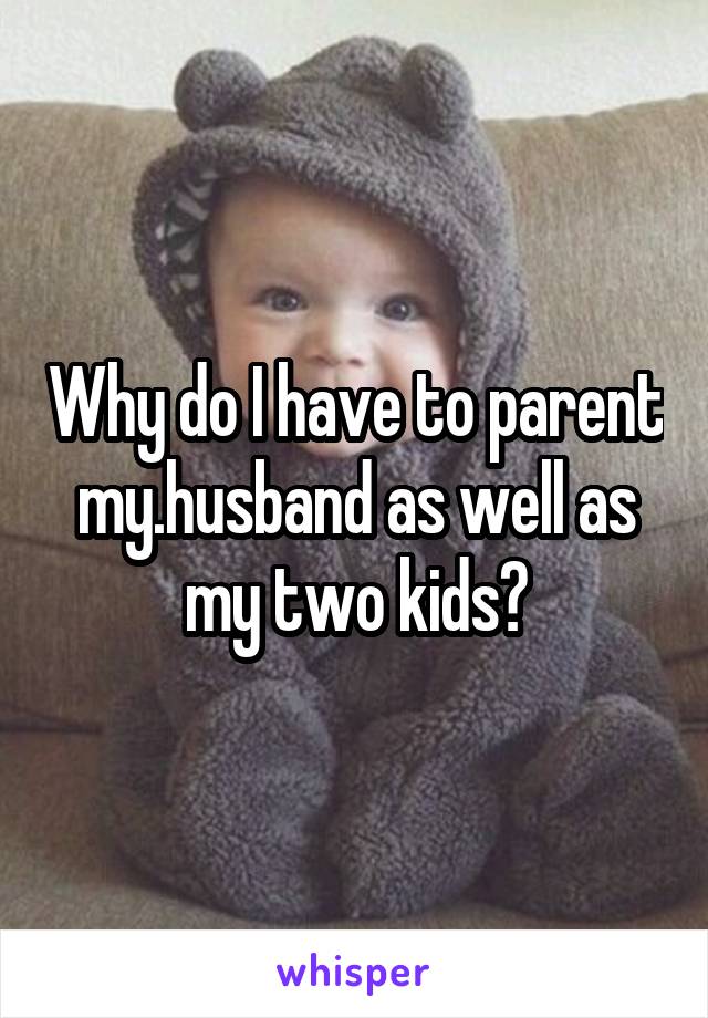 Why do I have to parent my.husband as well as my two kids?