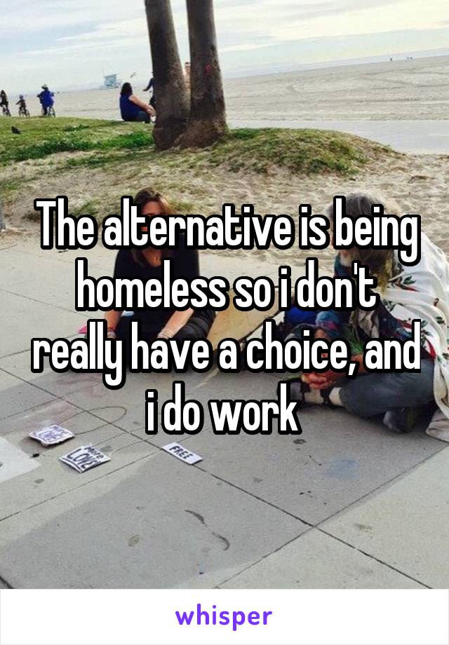 The alternative is being homeless so i don't really have a choice, and i do work 
