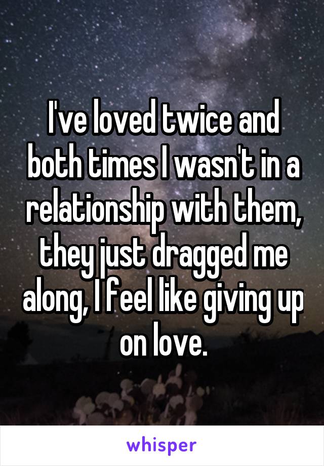 I've loved twice and both times I wasn't in a relationship with them, they just dragged me along, I feel like giving up on love.