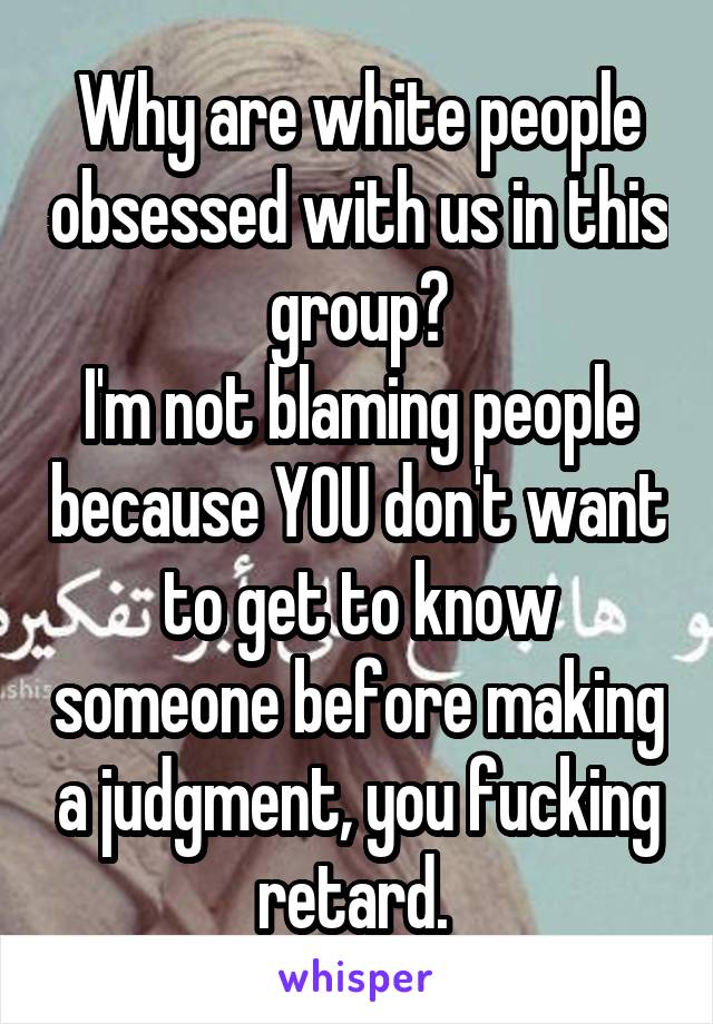 Why are white people obsessed with us in this group?
I'm not blaming people because YOU don't want to get to know someone before making a judgment, you fucking retard. 