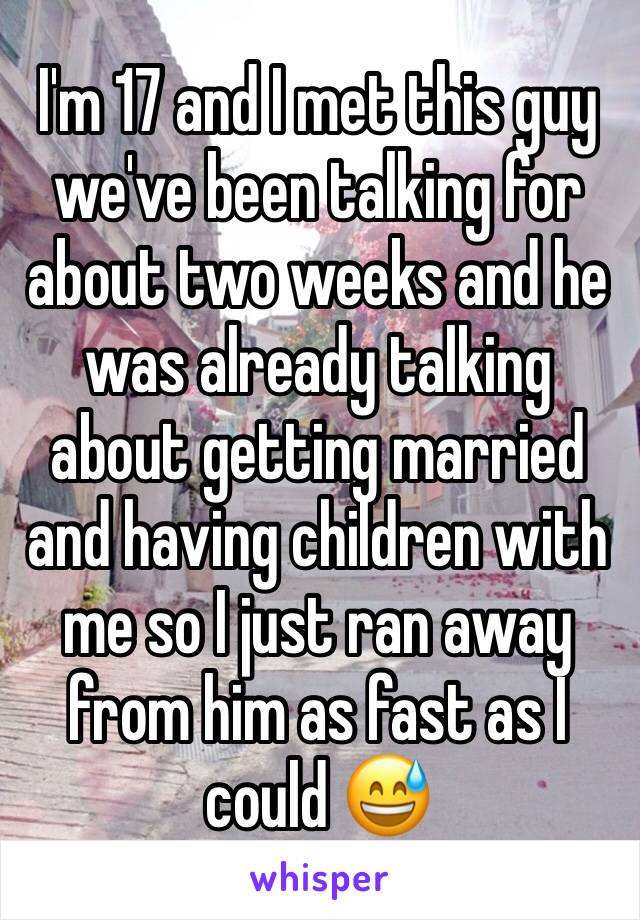 I'm 17 and I met this guy we've been talking for about two weeks and he was already talking about getting married and having children with me so I just ran away from him as fast as I could 😅