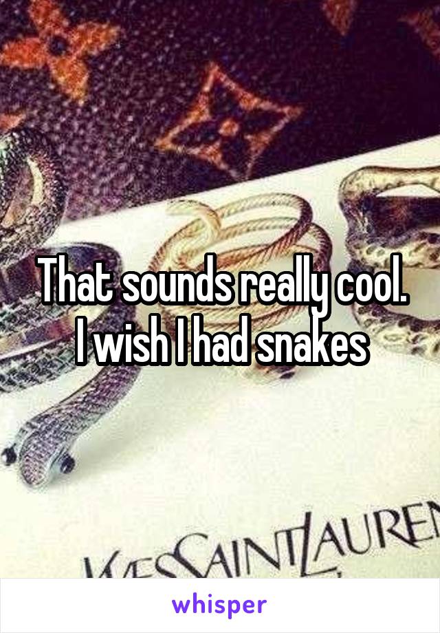 That sounds really cool. I wish I had snakes