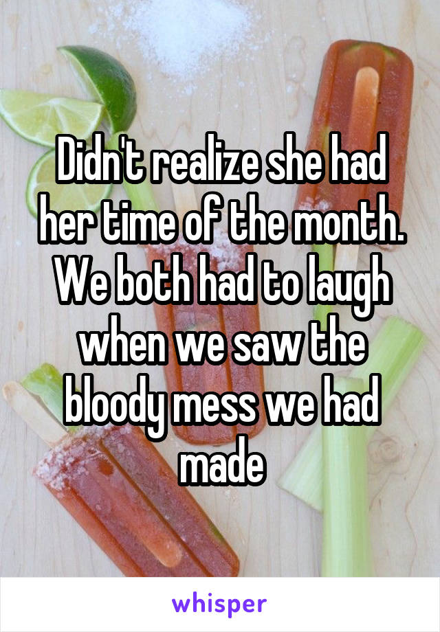 Didn't realize she had her time of the month. We both had to laugh when we saw the bloody mess we had made