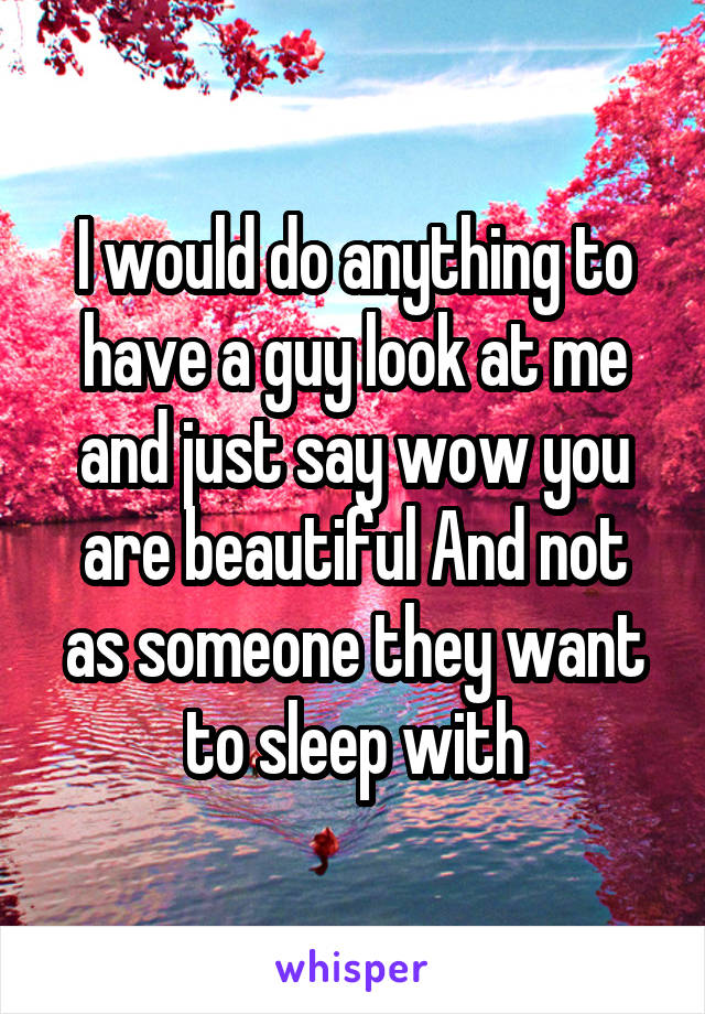 I would do anything to have a guy look at me and just say wow you are beautiful And not as someone they want to sleep with