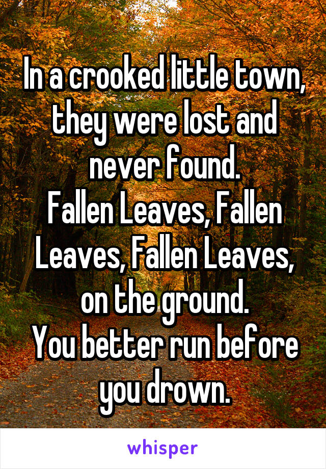 In a crooked little town, they were lost and never found.
Fallen Leaves, Fallen Leaves, Fallen Leaves, on the ground.
You better run before you drown.