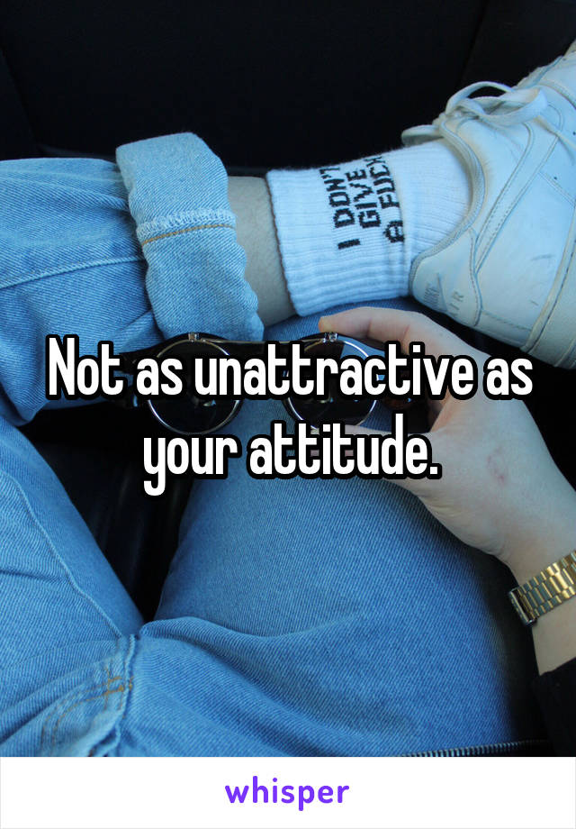 Not as unattractive as your attitude.