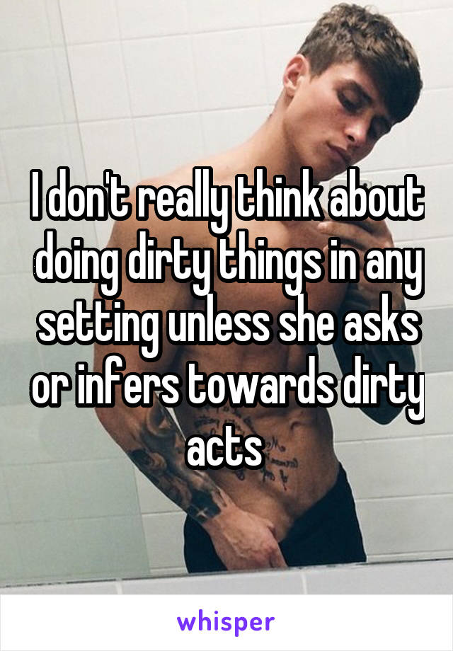 I don't really think about doing dirty things in any setting unless she asks or infers towards dirty acts 