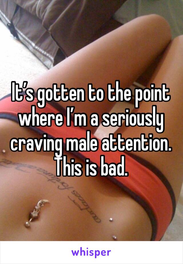 It’s gotten to the point where I’m a seriously craving male attention. This is bad.