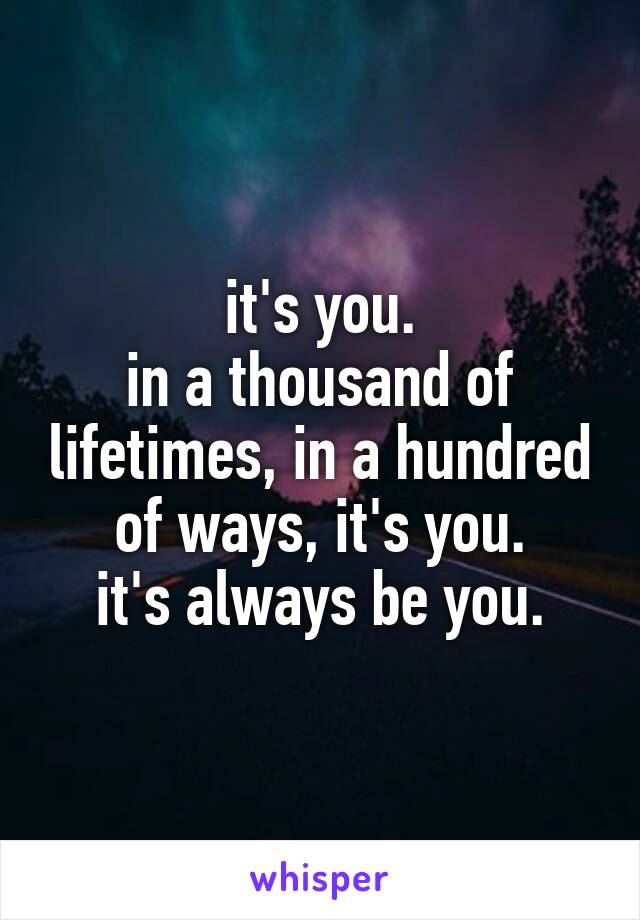 it's you.
in a thousand of lifetimes, in a hundred of ways, it's you.
it's always be you.