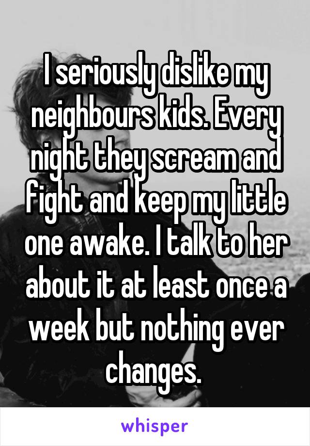 I seriously dislike my neighbours kids. Every night they scream and fight and keep my little one awake. I talk to her about it at least once a week but nothing ever changes. 