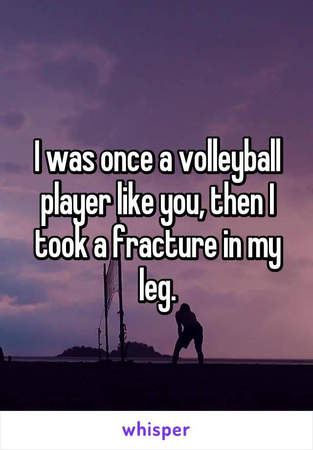 I was once a volleyball player like you, then I took a fracture in my leg.