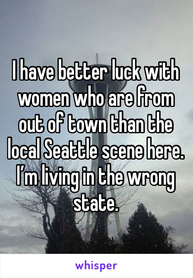 I have better luck with women who are from out of town than the local Seattle scene here. I’m living in the wrong state. 