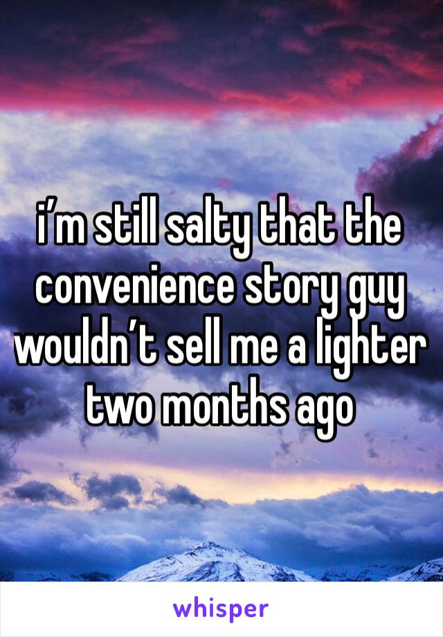 i’m still salty that the convenience story guy wouldn’t sell me a lighter two months ago