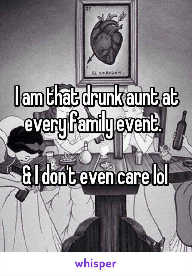 I am that drunk aunt at every family event.  

& I don't even care lol 