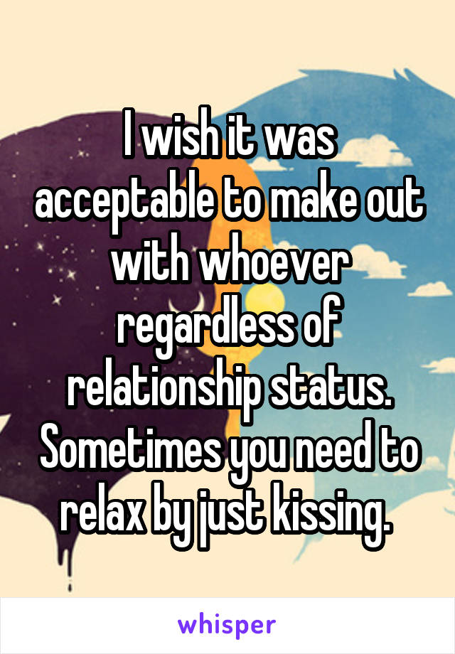 I wish it was acceptable to make out with whoever regardless of relationship status. Sometimes you need to relax by just kissing. 