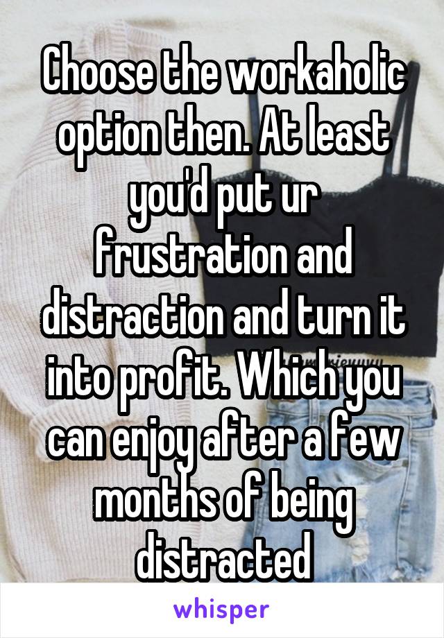 Choose the workaholic option then. At least you'd put ur frustration and distraction and turn it into profit. Which you can enjoy after a few months of being distracted