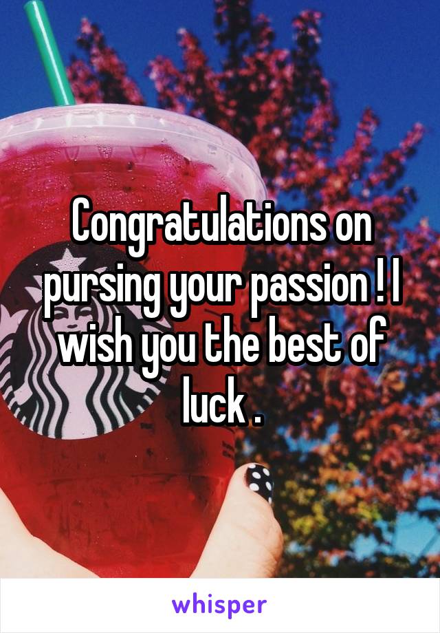 Congratulations on pursing your passion ! I wish you the best of luck .