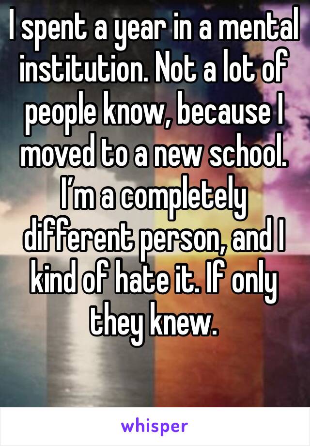 I spent a year in a mental institution. Not a lot of people know, because I moved to a new school. I’m a completely different person, and I kind of hate it. If only they knew. 