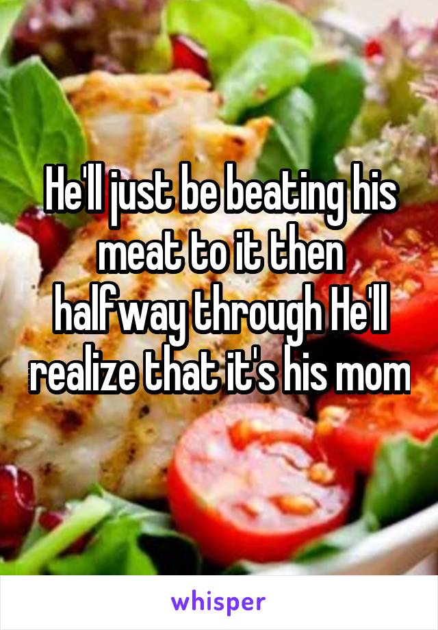 He'll just be beating his meat to it then halfway through He'll realize that it's his mom 