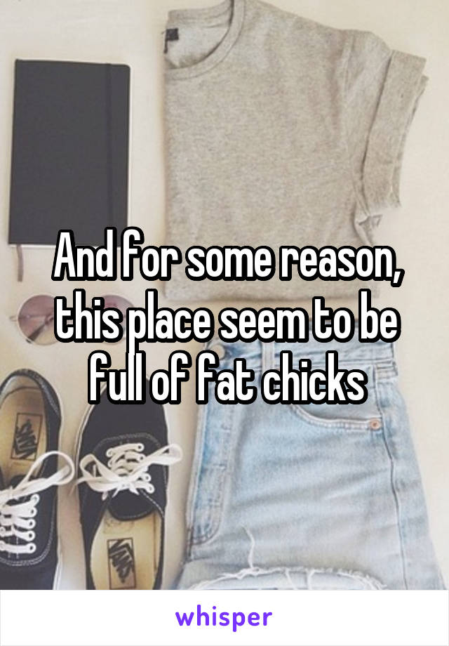 And for some reason, this place seem to be full of fat chicks