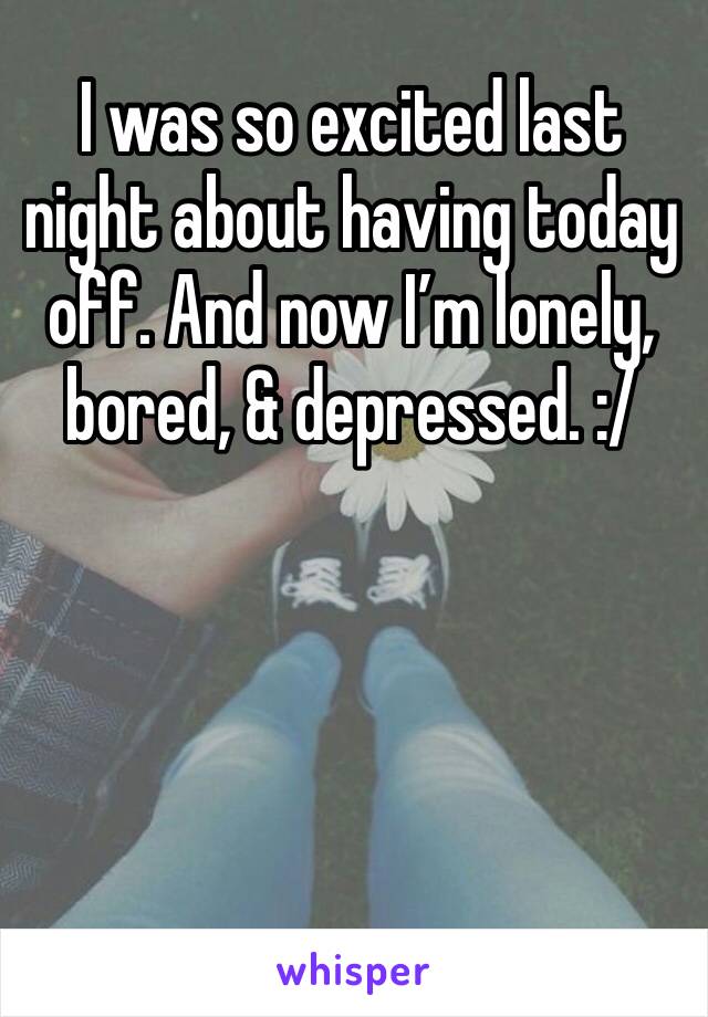 I was so excited last night about having today off. And now I’m lonely, bored, & depressed. :/