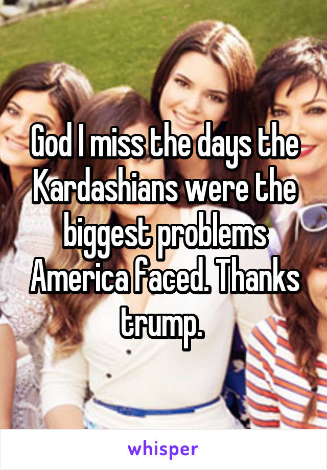 God I miss the days the Kardashians were the biggest problems America faced. Thanks trump. 