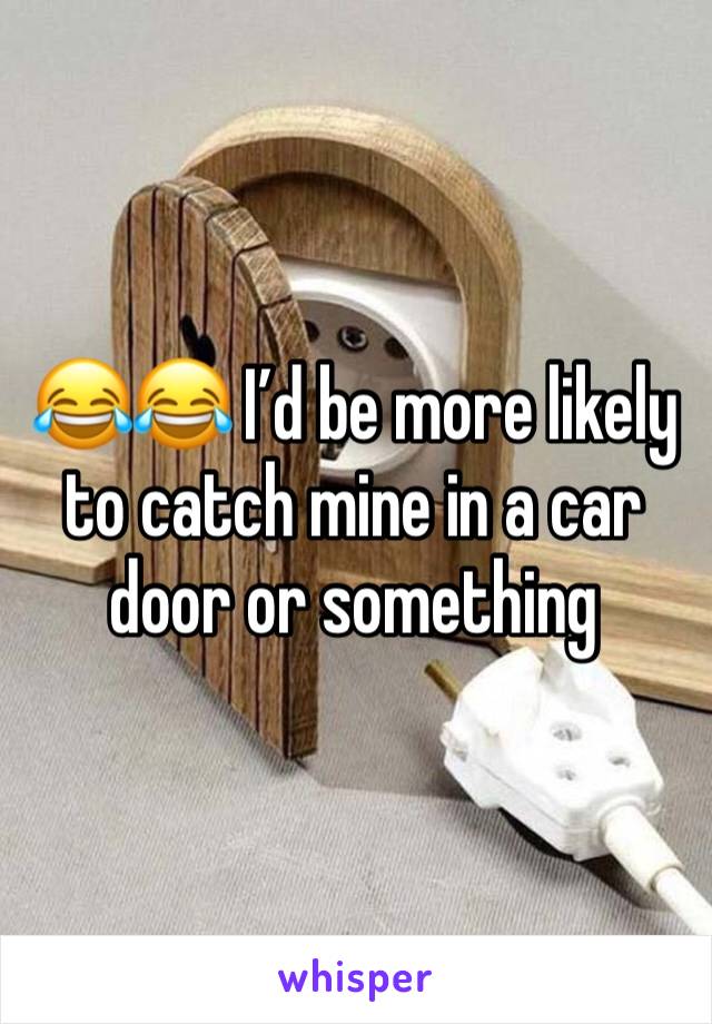 😂😂 I’d be more likely to catch mine in a car door or something