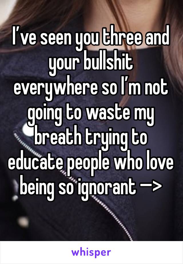 I’ve seen you three and your bullshit everywhere so I’m not going to waste my breath trying to educate people who love being so ignorant —>