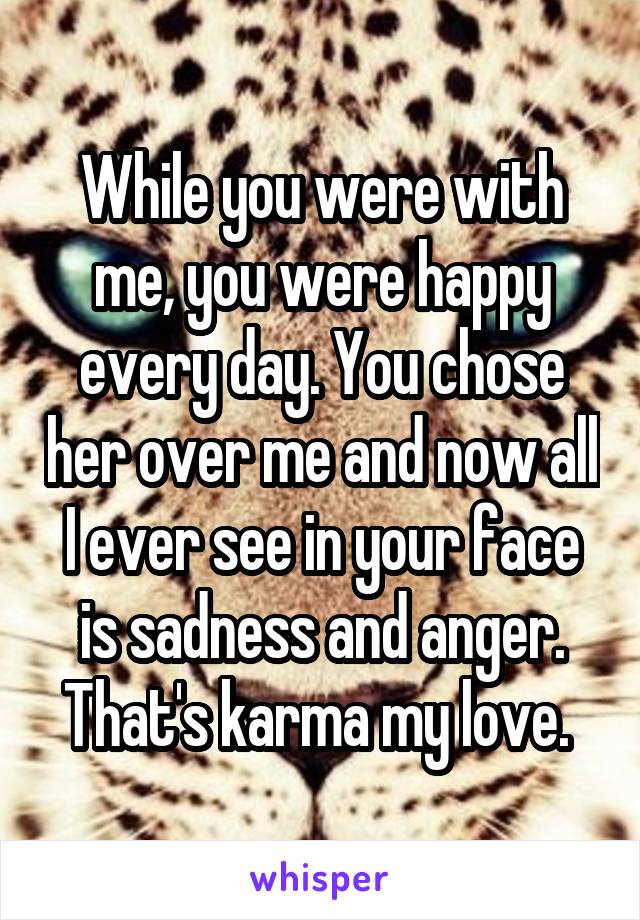 While you were with me, you were happy every day. You chose her over me and now all I ever see in your face is sadness and anger. That's karma my love. 