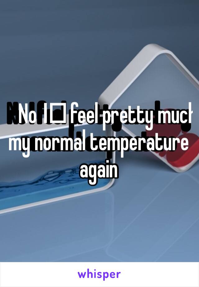 No I️ feel pretty much my normal temperature again 