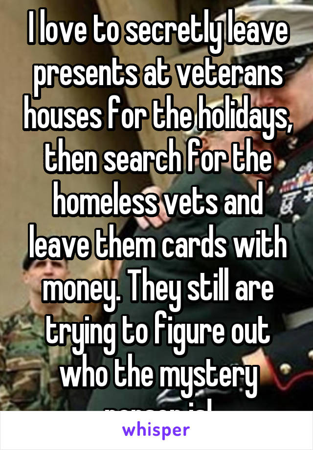 I love to secretly leave presents at veterans houses for the holidays, then search for the homeless vets and leave them cards with money. They still are trying to figure out who the mystery person is!