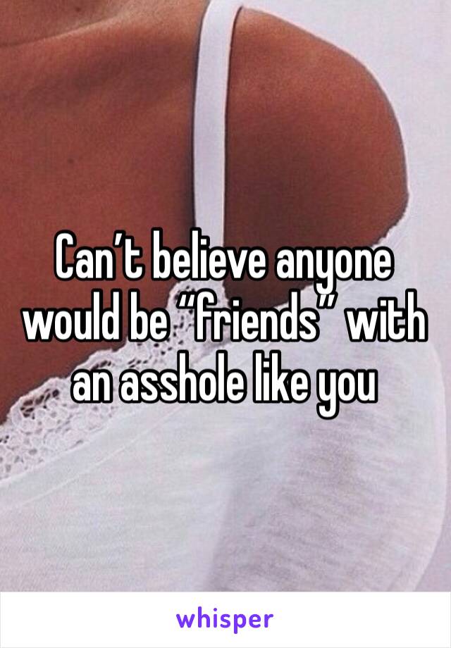 Can’t believe anyone would be “friends” with an asshole like you