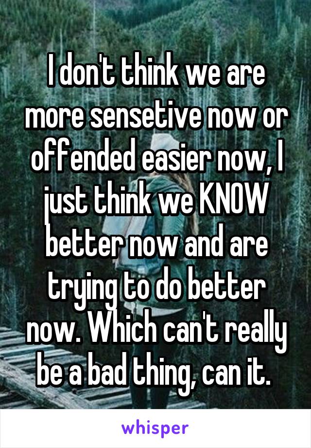 I don't think we are more sensetive now or offended easier now, I just think we KNOW better now and are trying to do better now. Which can't really be a bad thing, can it. 