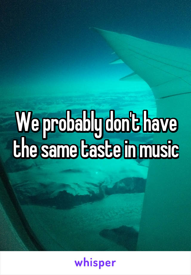 We probably don't have the same taste in music