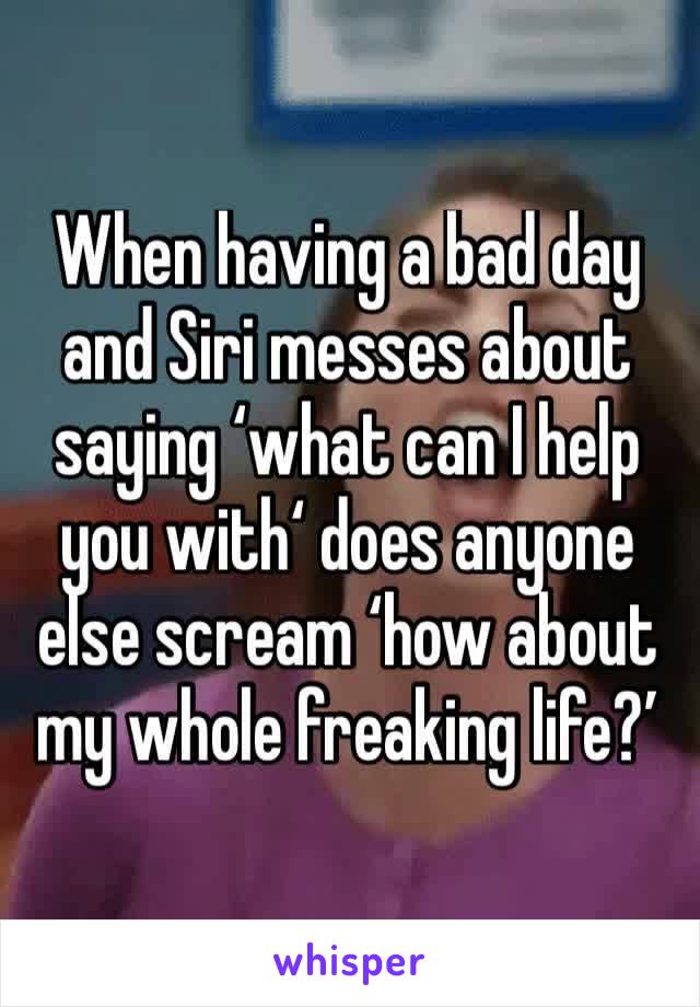 When having a bad day and Siri messes about saying ‘what can I help you with‘ does anyone else scream ‘how about my whole freaking life?’