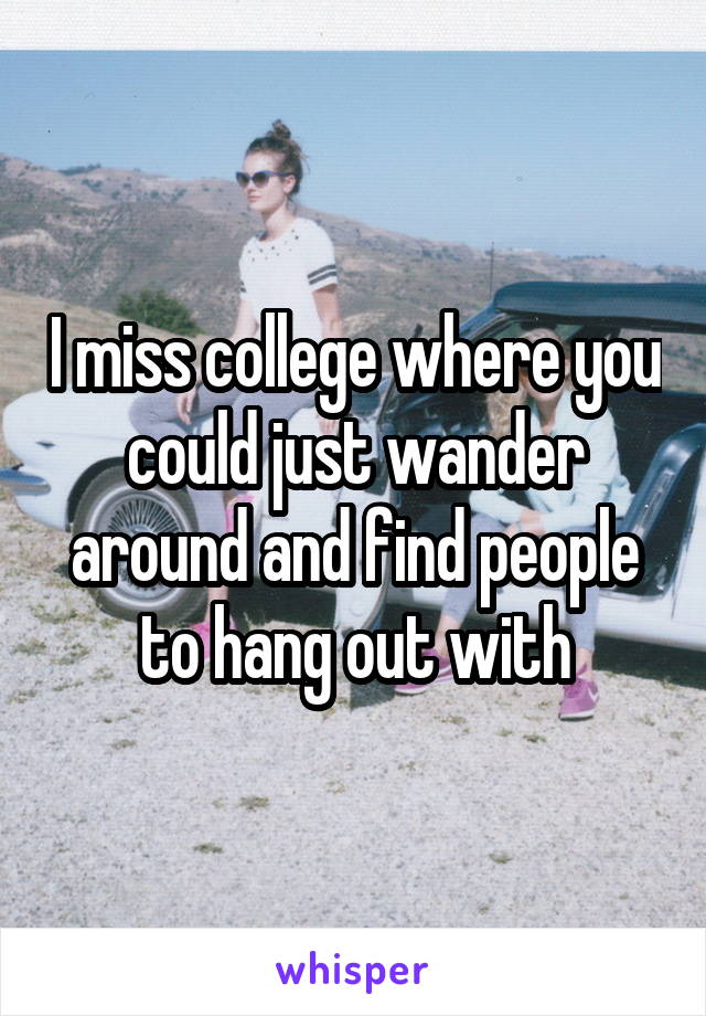 I miss college where you could just wander around and find people to hang out with