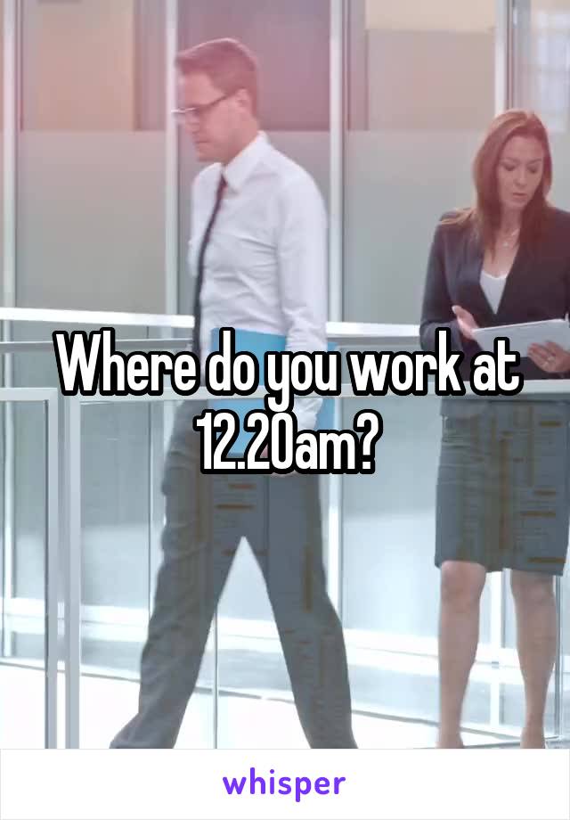 Where do you work at 12.20am?