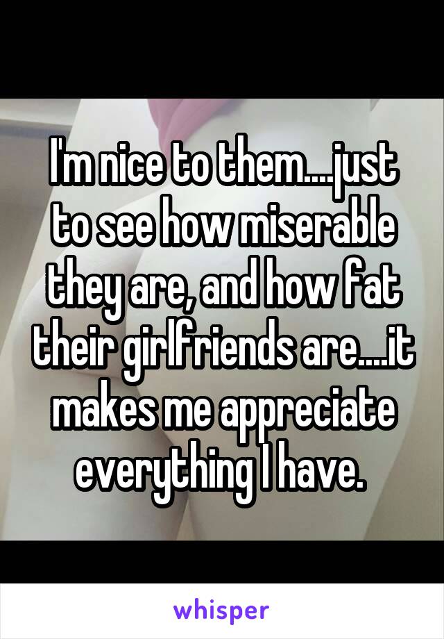 I'm nice to them....just to see how miserable they are, and how fat their girlfriends are....it makes me appreciate everything I have. 