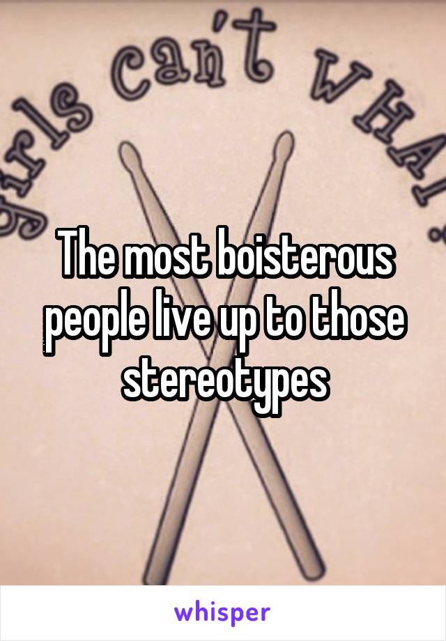 The most boisterous people live up to those stereotypes