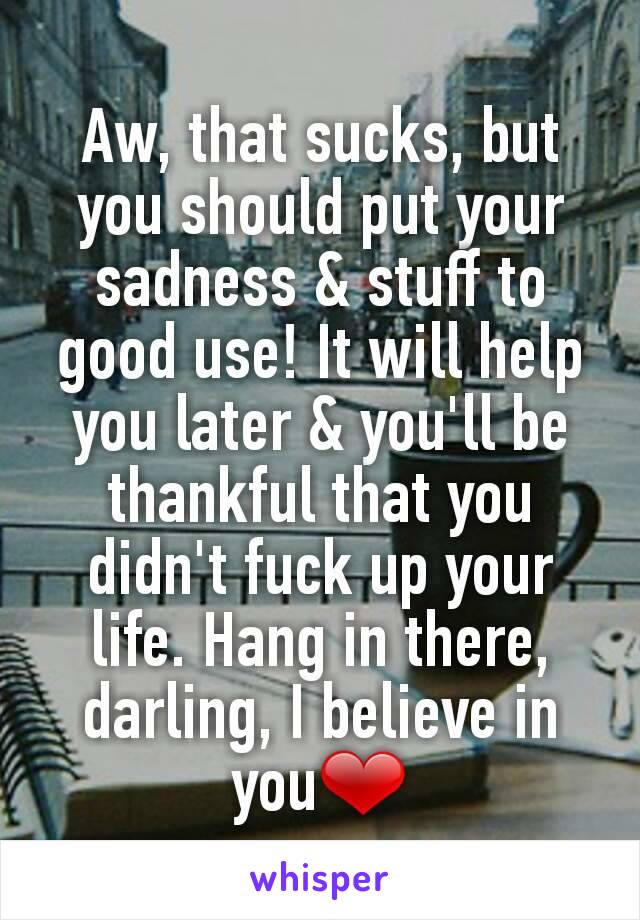 Aw, that sucks, but you should put your sadness & stuff to good use! It will help you later & you'll be thankful that you didn't fuck up your life. Hang in there, darling, I believe in you❤