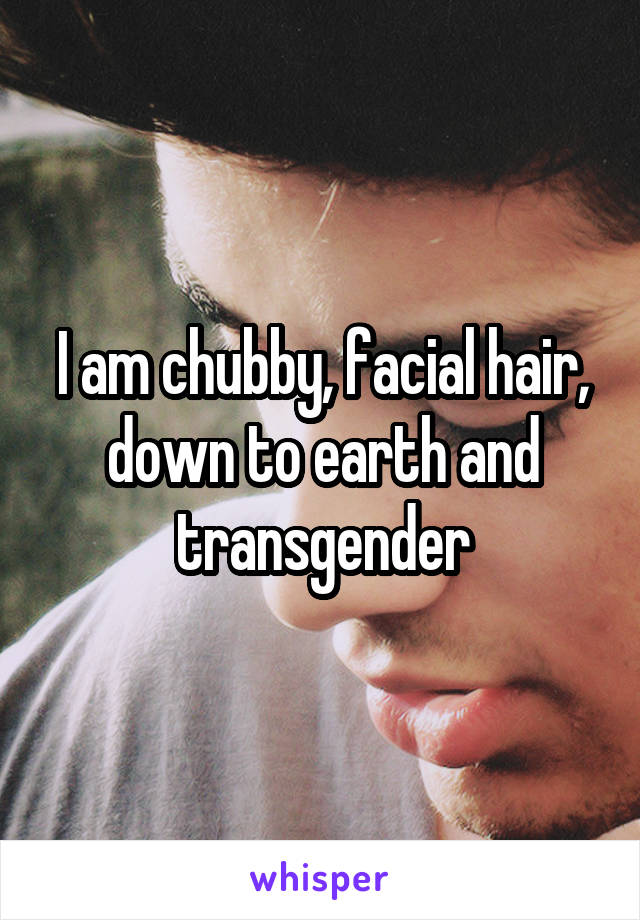 I am chubby, facial hair, down to earth and transgender