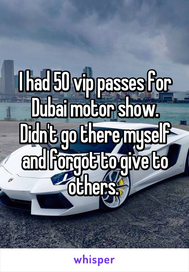 I had 50 vip passes for Dubai motor show. Didn't go there myself and forgot to give to others. 