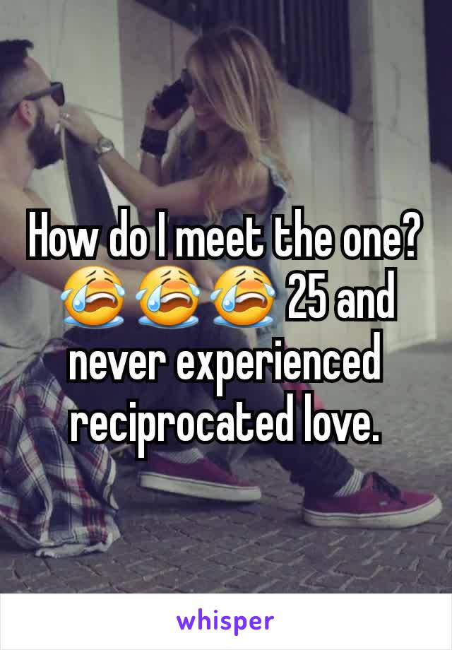 How do I meet the one? 😭😭😭 25 and never experienced reciprocated love.