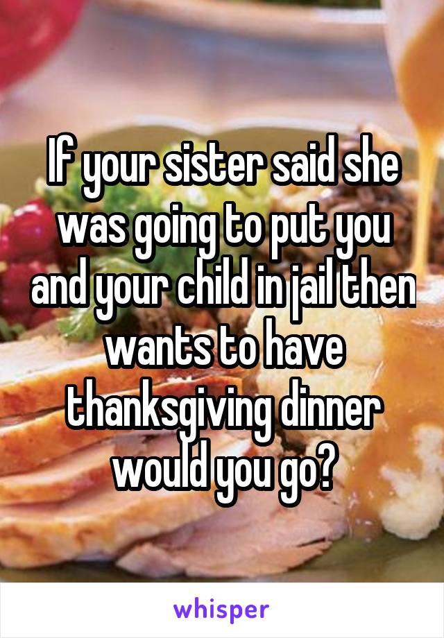 If your sister said she was going to put you and your child in jail then wants to have thanksgiving dinner would you go?